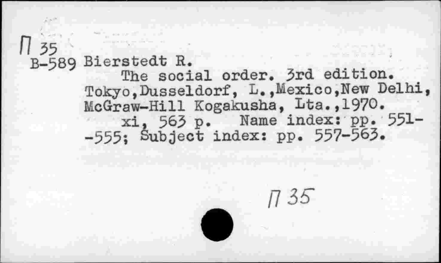 ﻿B-589 Bierstedt R.
The social order. 3rd edition.
Tokyo,Dusseldorf, L.,Mexico,New Delhi McGraw-Hill Kogakusha, Dta.,1970.
xi, 563 p. Name index: pp. 551--555; Subject index: pp. 557-563.